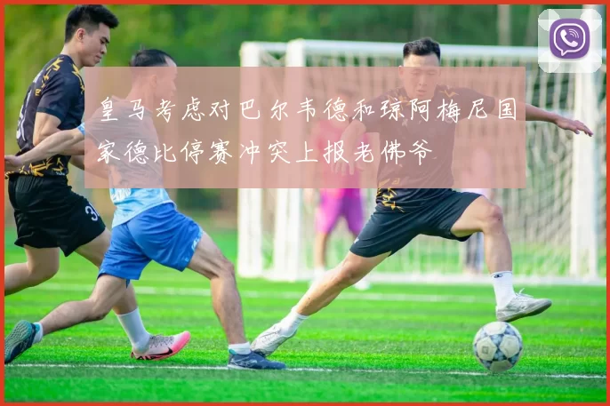 皇马考虑对巴尔韦德和琼阿梅尼国家德比停赛冲突上报老佛爷