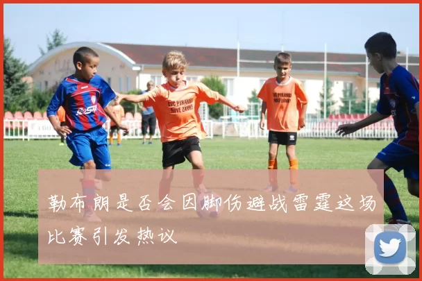 勒布朗是否会因脚伤避战雷霆这场比赛引发热议