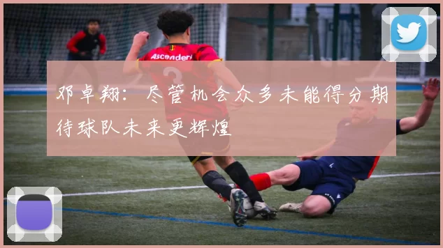 邓卓翔：尽管机会众多未能得分期待球队未来更辉煌