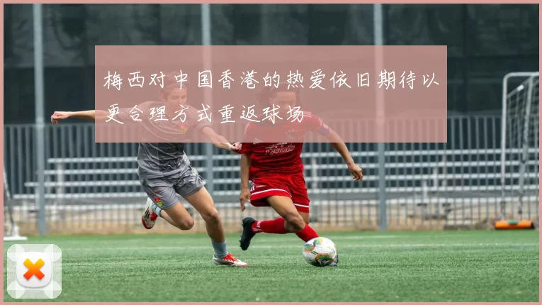 梅西对中国香港的热爱依旧期待以更合理方式重返球场