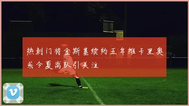 热刺门将金斯基续约五年维卡里奥或今夏离队引关注