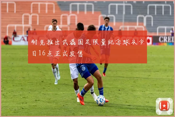 耐克推出武磊国足限量纪念球衣今日16点正式发售