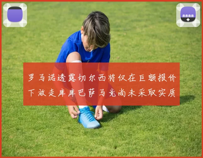 罗马诺透露切尔西将仅在巨额报价下放走库库巴萨马竞尚未采取实质行动