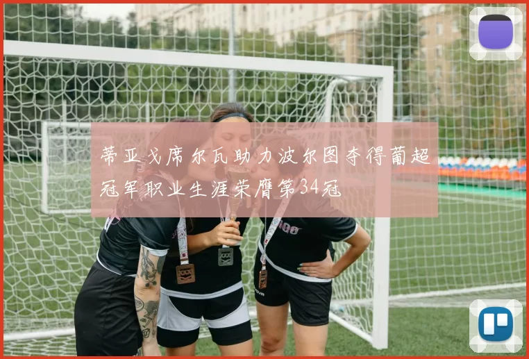 蒂亚戈席尔瓦助力波尔图夺得葡超冠军职业生涯荣膺第34冠