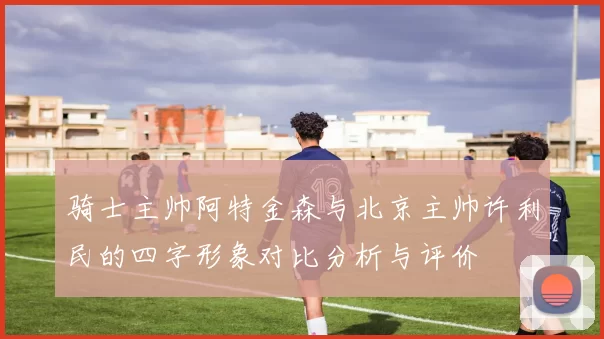 骑士主帅阿特金森与北京主帅许利民的四字形象对比分析与评价