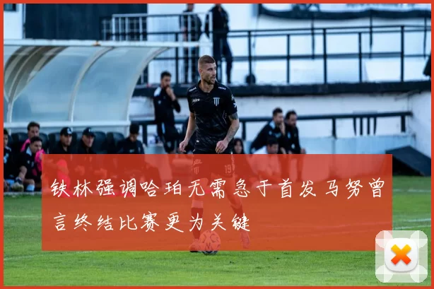铁林强调哈珀无需急于首发马努曾言终结比赛更为关键