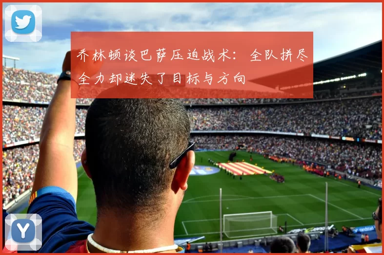乔林顿谈巴萨压迫战术：全队拼尽全力却迷失了目标与方向