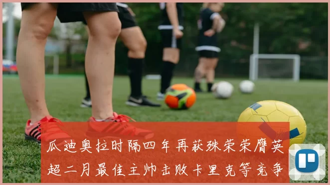 瓜迪奥拉时隔四年再获殊荣荣膺英超二月最佳主帅击败卡里克等竞争者
