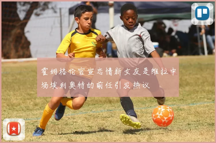 霍姆格伦官宣恋情新女友是维拉中场埃利奥特的前任引发热议