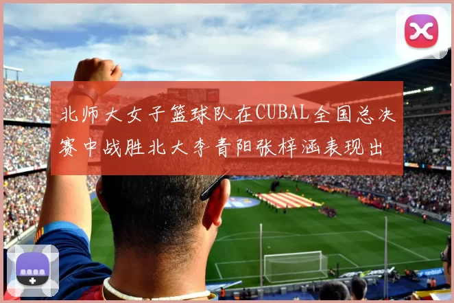 北师大女子篮球队在CUBAL全国总决赛中战胜北大李青阳张梓涵表现出色助力胜利