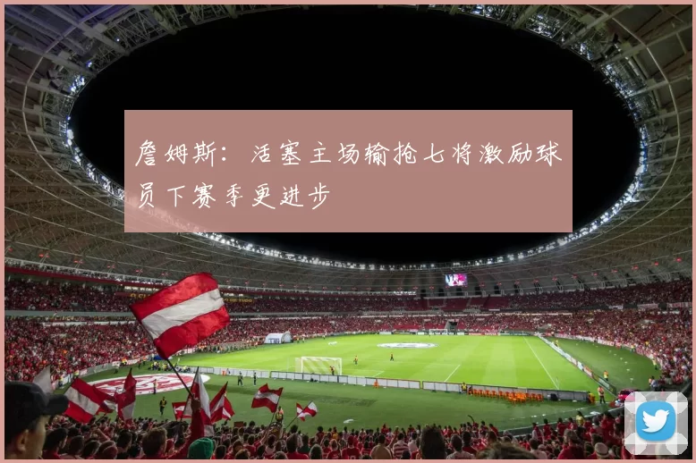 詹姆斯：活塞主场输抢七将激励球员下赛季更进步