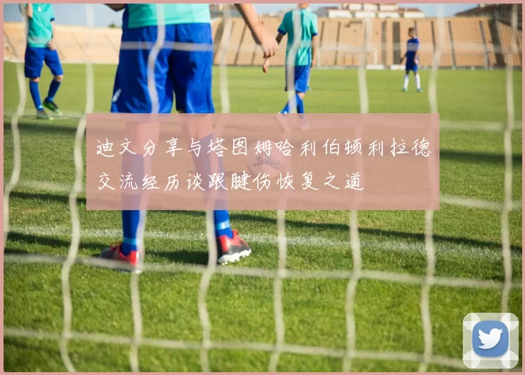 迪文分享与塔图姆哈利伯顿利拉德交流经历谈跟腱伤恢复之道